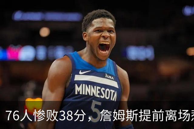 76人惨败38分，詹姆斯提前离场惹关注